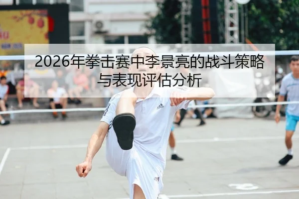 2026年拳击赛中李景亮的战斗策略与表现评估分析