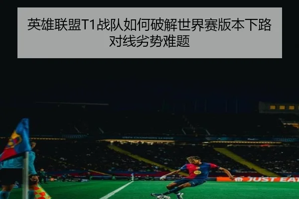 英雄联盟T1战队如何破解世界赛版本下路对线劣势难题